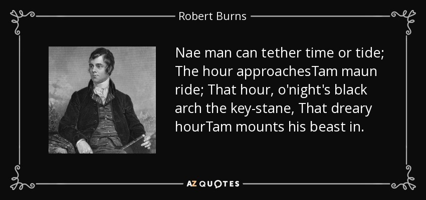 Nae man can tether time or tide; The hour approachesTam maun ride; That hour, o'night's black arch the key-stane, That dreary hourTam mounts his beast in. - Robert Burns