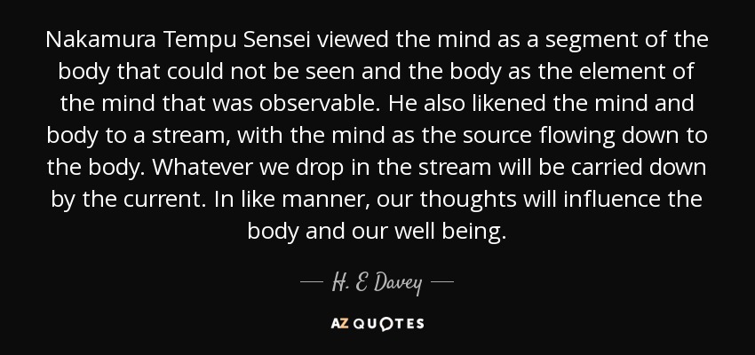 Nakamura Tempu Sensei viewed the mind as a segment of the body that could not be seen and the body as the element of the mind that was observable. He also likened the mind and body to a stream, with the mind as the source flowing down to the body. Whatever we drop in the stream will be carried down by the current. In like manner, our thoughts will influence the body and our well being. - H. E Davey