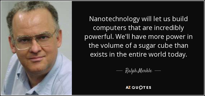 Nanotechnology will let us build computers that are incredibly powerful. We'll have more power in the volume of a sugar cube than exists in the entire world today. - Ralph Merkle