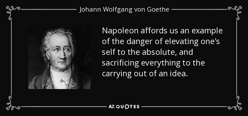 Napoleon affords us an example of the danger of elevating one's self to the absolute, and sacrificing everything to the carrying out of an idea. - Johann Wolfgang von Goethe
