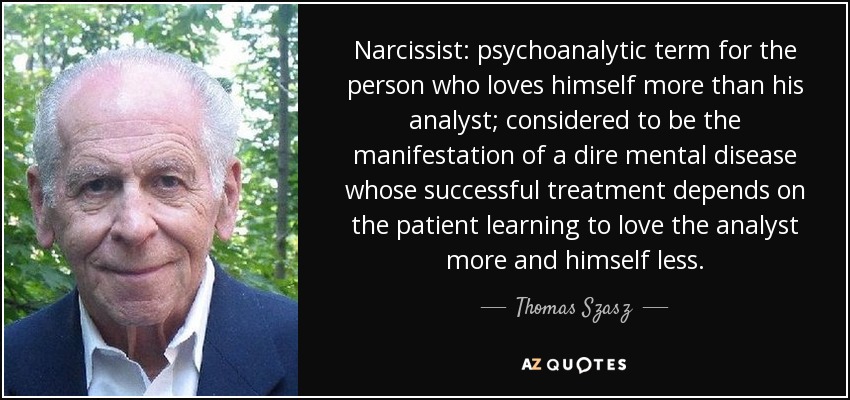 Narcissist: psychoanalytic term for the person who loves himself more than his analyst; considered to be the manifestation of a dire mental disease whose successful treatment depends on the patient learning to love the analyst more and himself less. - Thomas Szasz