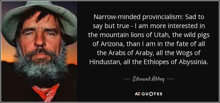 Narrow-minded provincialism: Sad to say but true - I am more interested in the mountain lions of Utah, the wild pigs of Arizona, than I am in the fate of all the Arabs of Araby, all the Wogs of Hindustan, all the Ethiopes of Abyssinia. - Edward Abbey