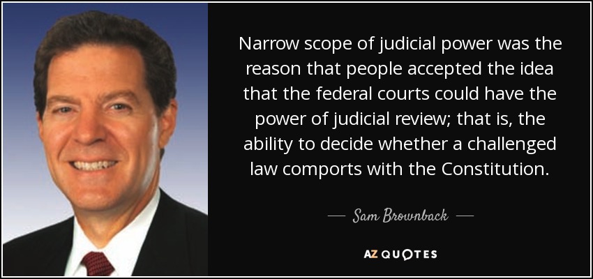 Narrow scope of judicial power was the reason that people accepted the idea that the federal courts could have the power of judicial review; that is, the ability to decide whether a challenged law comports with the Constitution. - Sam Brownback