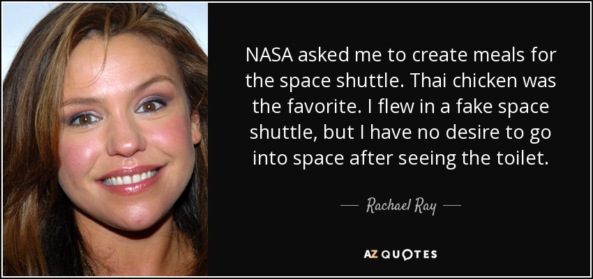NASA asked me to create meals for the space shuttle. Thai chicken was the favorite. I flew in a fake space shuttle, but I have no desire to go into space after seeing the toilet. - Rachael Ray