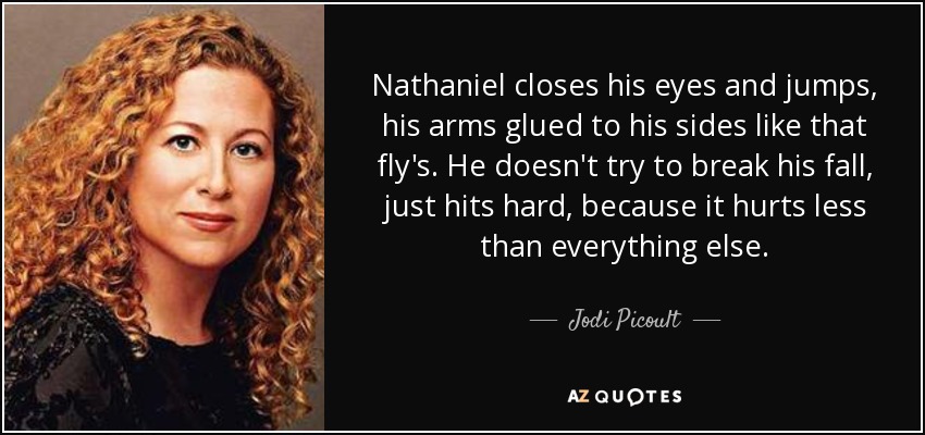 Nathaniel closes his eyes and jumps, his arms glued to his sides like that fly's. He doesn't try to break his fall, just hits hard, because it hurts less than everything else. - Jodi Picoult