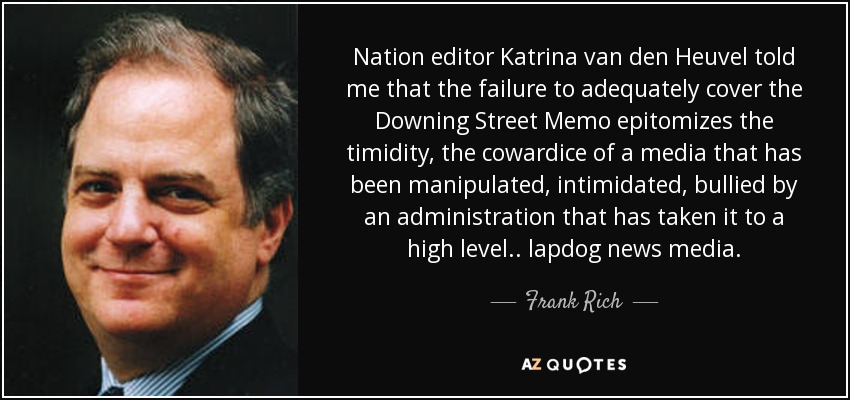 Nation editor Katrina van den Heuvel told me that the failure to adequately cover the Downing Street Memo epitomizes the timidity, the cowardice of a media that has been manipulated, intimidated, bullied by an administration that has taken it to a high level. . lapdog news media. - Frank Rich