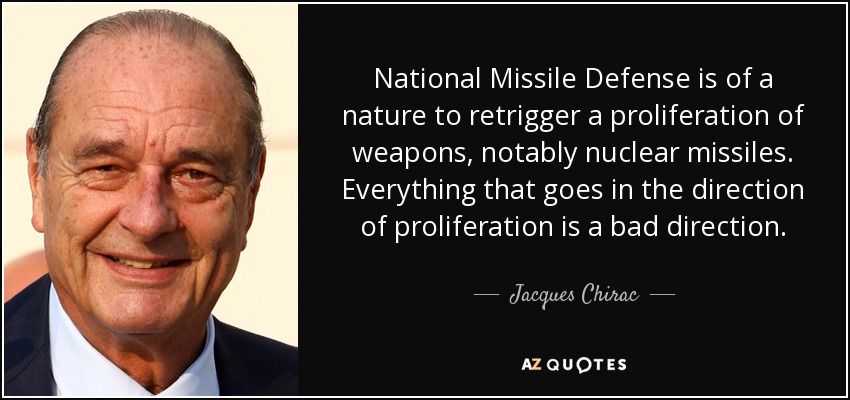 National Missile Defense is of a nature to retrigger a proliferation of weapons, notably nuclear missiles. Everything that goes in the direction of proliferation is a bad direction. - Jacques Chirac