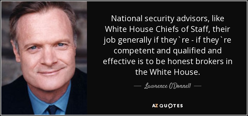 National security advisors, like White House Chiefs of Staff, their job generally if they`re - if they`re competent and qualified and effective is to be honest brokers in the White House. - Lawrence O'Donnell