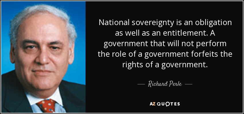 National sovereignty is an obligation as well as an entitlement. A government that will not perform the role of a government forfeits the rights of a government. - Richard Perle