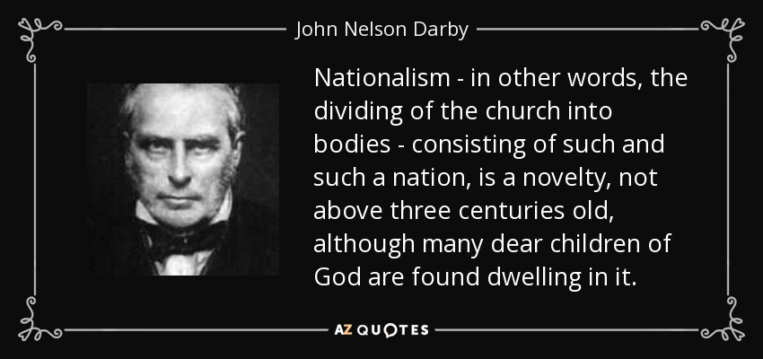 Nationalism - in other words, the dividing of the church into bodies - consisting of such and such a nation, is a novelty, not above three centuries old, although many dear children of God are found dwelling in it. - John Nelson Darby