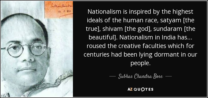 Nationalism is inspired by the highest ideals of the human race, satyam [the true], shivam [the god], sundaram [the beautiful]. Nationalism in India has ... roused the creative faculties which for centuries had been lying dormant in our people. - Subhas Chandra Bose