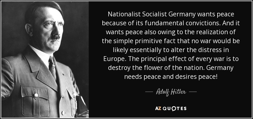 Nationalist Socialist Germany wants peace because of its fundamental convictions. And it wants peace also owing to the realization of the simple primitive fact that no war would be likely essentially to alter the distress in Europe. The principal effect of every war is to destroy the flower of the nation. Germany needs peace and desires peace! - Adolf Hitler