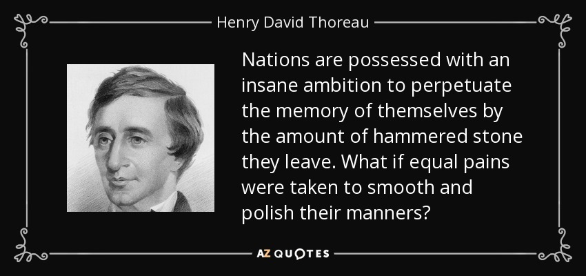 Nations are possessed with an insane ambition to perpetuate the memory of themselves by the amount of hammered stone they leave. What if equal pains were taken to smooth and polish their manners? - Henry David Thoreau