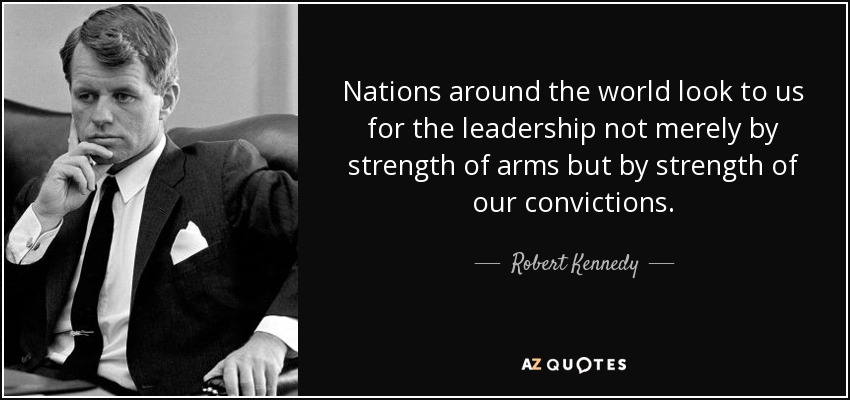 Nations around the world look to us for the leadership not merely by strength of arms but by strength of our convictions. - Robert Kennedy