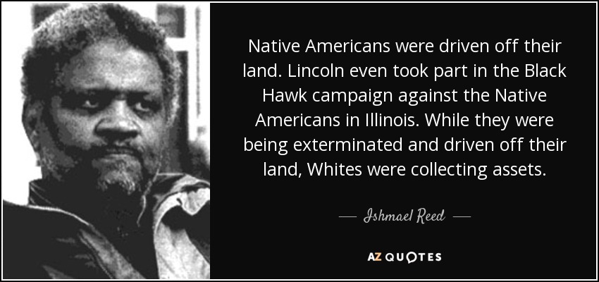 Native Americans were driven off their land. Lincoln even took part in the Black Hawk campaign against the Native Americans in Illinois. While they were being exterminated and driven off their land, Whites were collecting assets. - Ishmael Reed