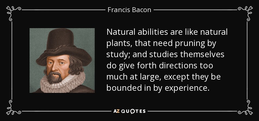 Natural abilities are like natural plants, that need pruning by study; and studies themselves do give forth directions too much at large, except they be bounded in by experience. - Francis Bacon