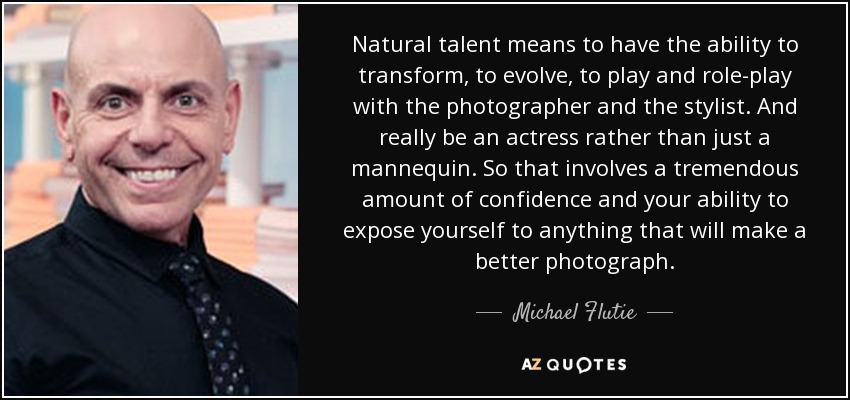 Natural talent means to have the ability to transform, to evolve, to play and role-play with the photographer and the stylist. And really be an actress rather than just a mannequin. So that involves a tremendous amount of confidence and your ability to expose yourself to anything that will make a better photograph. - Michael Flutie