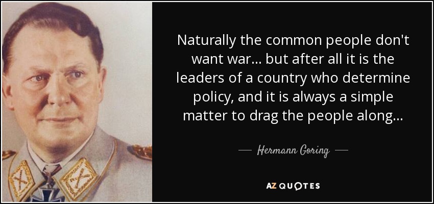 Naturally the common people don't want war. . . but after all it is the leaders of a country who determine policy, and it is always a simple matter to drag the people along. . . - Hermann Goring