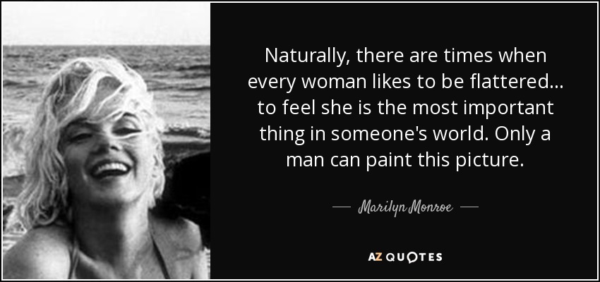 Naturally, there are times when every woman likes to be flattered... to feel she is the most important thing in someone's world. Only a man can paint this picture. - Marilyn Monroe