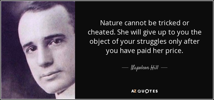 Nature cannot be tricked or cheated. She will give up to you the object of your struggles only after you have paid her price. - Napoleon Hill