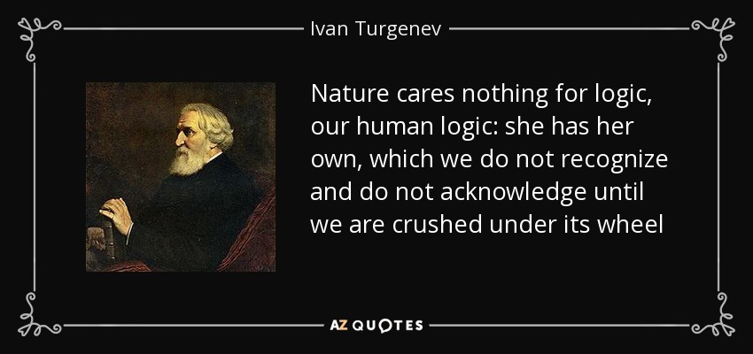 Nature cares nothing for logic, our human logic: she has her own, which we do not recognize and do not acknowledge until we are crushed under its wheel - Ivan Turgenev