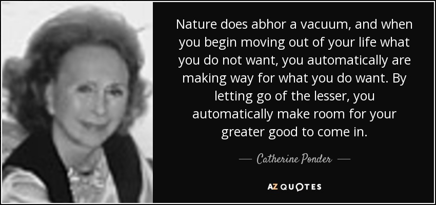 Nature does abhor a vacuum, and when you begin moving out of your life what you do not want, you automatically are making way for what you do want. By letting go of the lesser, you automatically make room for your greater good to come in. - Catherine Ponder