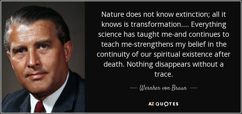 Nature does not know extinction; all it knows is transformation. ... Everything science has taught me-and continues to teach me-strengthens my belief in the continuity of our spiritual existence after death. Nothing disappears without a trace. - Wernher von Braun