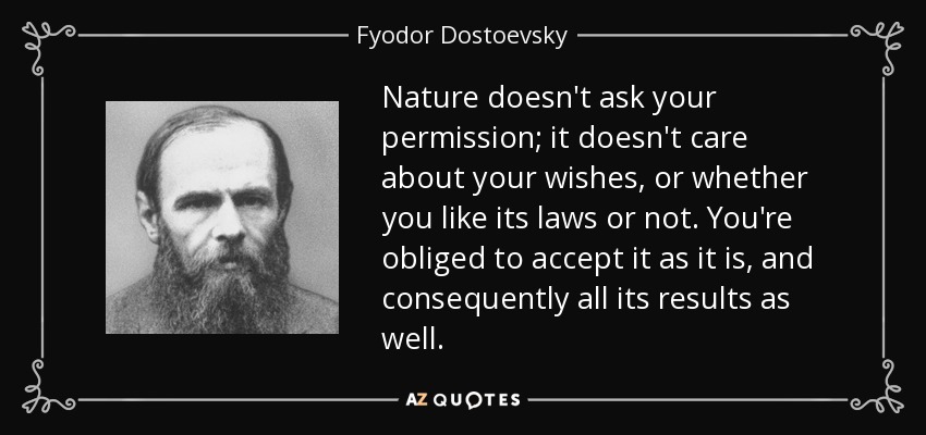 Nature doesn't ask your permission; it doesn't care about your wishes, or whether you like its laws or not. You're obliged to accept it as it is, and consequently all its results as well. - Fyodor Dostoevsky