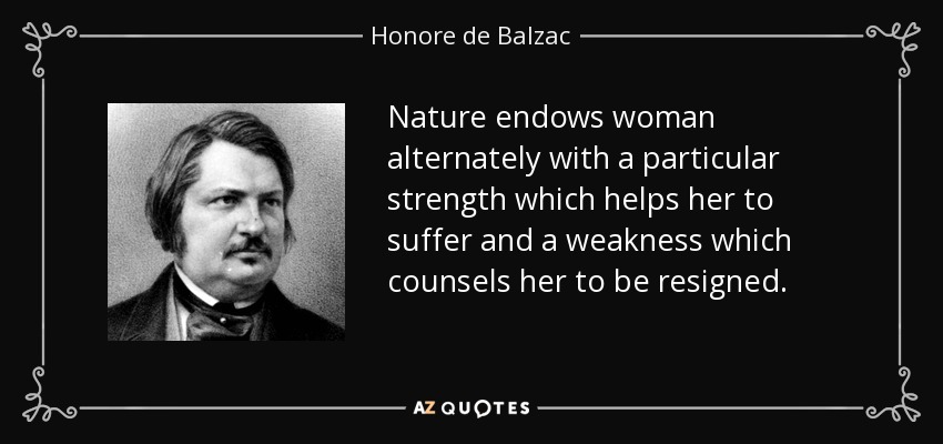 Nature endows woman alternately with a particular strength which helps her to suffer and a weakness which counsels her to be resigned. - Honore de Balzac