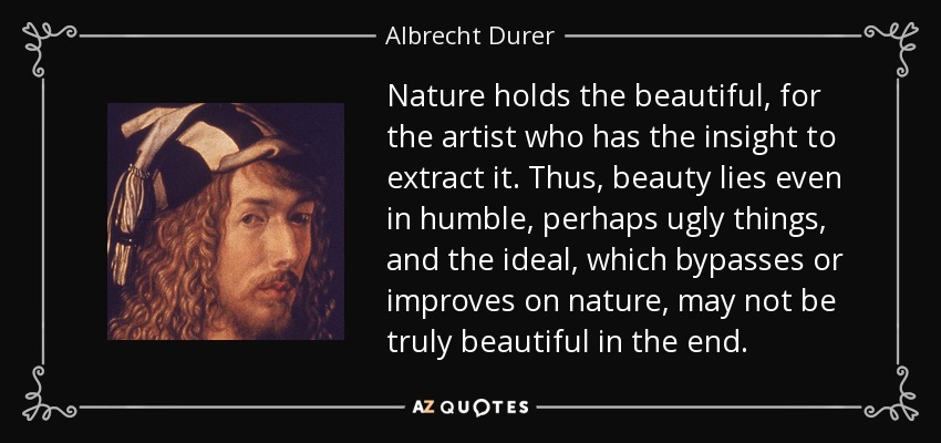 Nature holds the beautiful, for the artist who has the insight to extract it. Thus, beauty lies even in humble, perhaps ugly things, and the ideal, which bypasses or improves on nature, may not be truly beautiful in the end. - Albrecht Durer