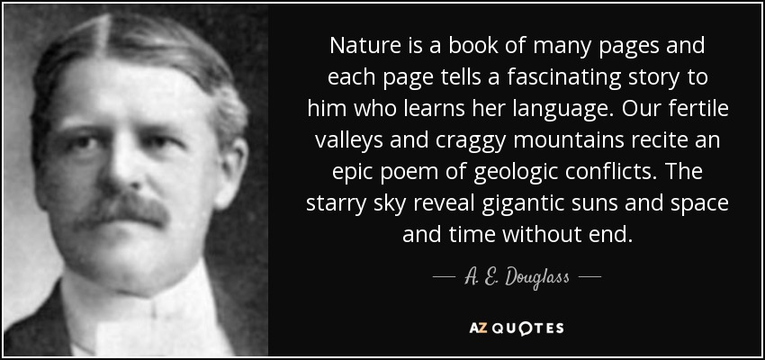 Nature is a book of many pages and each page tells a fascinating story to him who learns her language. Our fertile valleys and craggy mountains recite an epic poem of geologic conflicts. The starry sky reveal gigantic suns and space and time without end. - A. E. Douglass