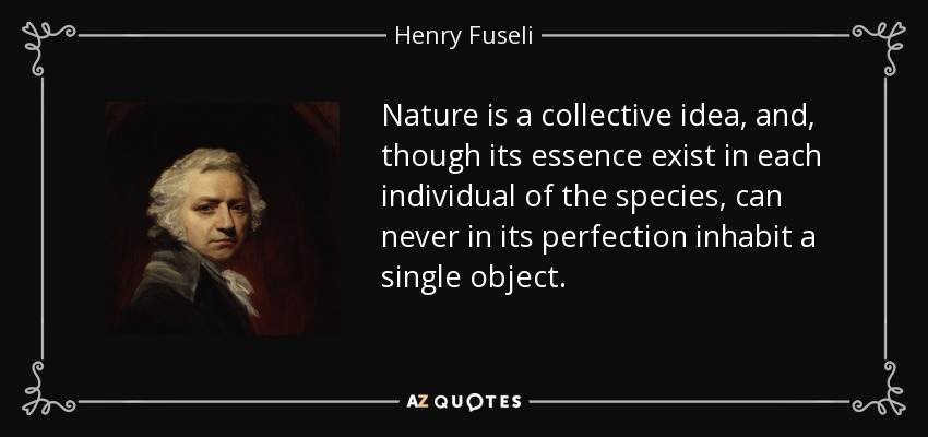 Nature is a collective idea, and, though its essence exist in each individual of the species, can never in its perfection inhabit a single object. - Henry Fuseli