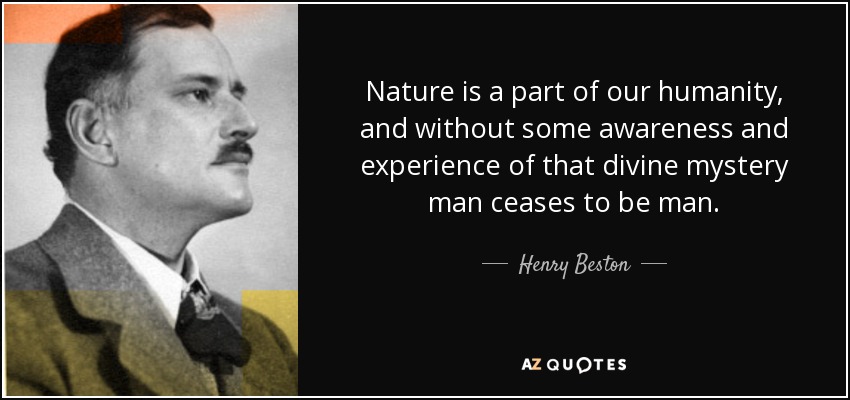 Nature is a part of our humanity, and without some awareness and experience of that divine mystery man ceases to be man. - Henry Beston