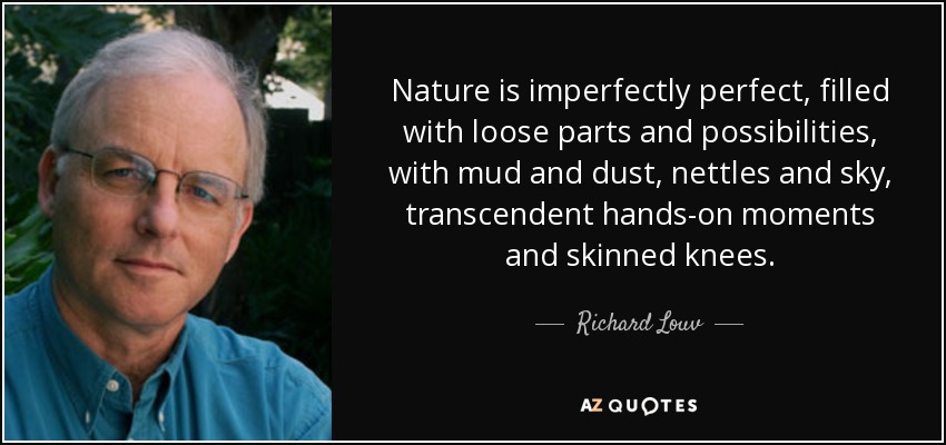 Nature is imperfectly perfect, filled with loose parts and possibilities, with mud and dust, nettles and sky, transcendent hands-on moments and skinned knees. - Richard Louv