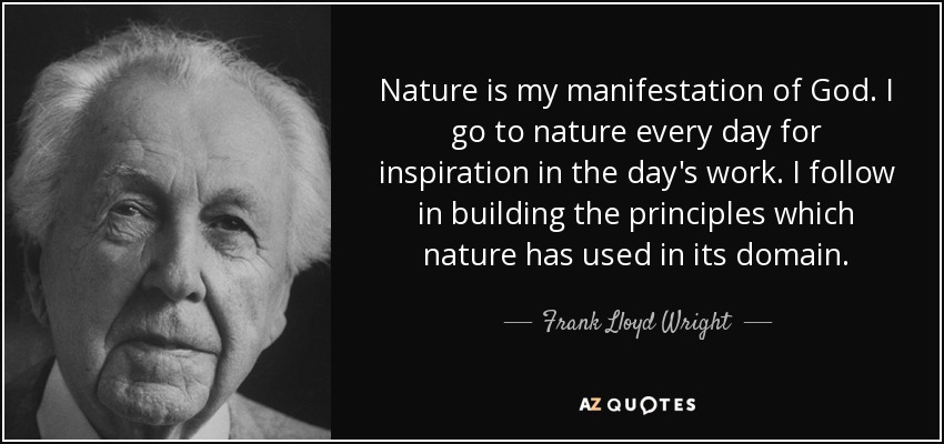Nature is my manifestation of God. I go to nature every day for inspiration in the day's work. I follow in building the principles which nature has used in its domain. - Frank Lloyd Wright