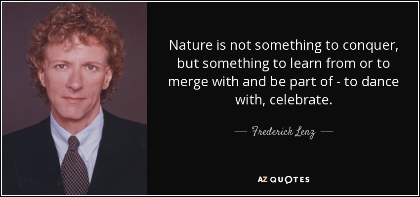 Nature is not something to conquer, but something to learn from or to merge with and be part of - to dance with, celebrate. - Frederick Lenz