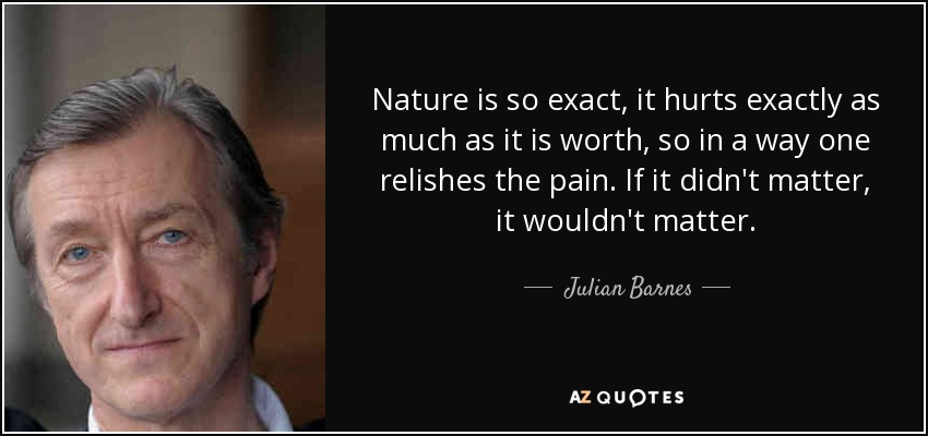 Nature is so exact, it hurts exactly as much as it is worth, so in a way one relishes the pain. If it didn't matter, it wouldn't matter. - Julian Barnes