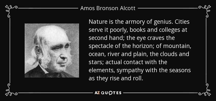 Nature is the armory of genius. Cities serve it poorly, books and colleges at second hand; the eye craves the spectacle of the horizon; of mountain, ocean, river and plain, the clouds and stars; actual contact with the elements, sympathy with the seasons as they rise and roll. - Amos Bronson Alcott