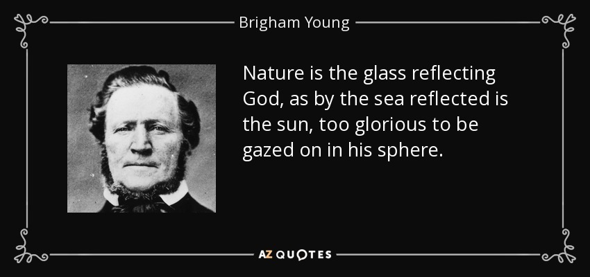 Nature is the glass reflecting God, as by the sea reflected is the sun, too glorious to be gazed on in his sphere. - Brigham Young