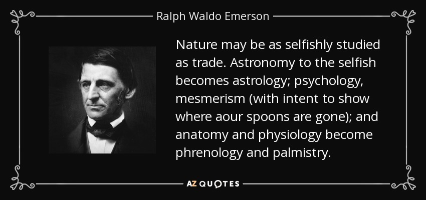 Nature may be as selfishly studied as trade. Astronomy to the selfish becomes astrology; psychology, mesmerism (with intent to show where aour spoons are gone); and anatomy and physiology become phrenology and palmistry. - Ralph Waldo Emerson