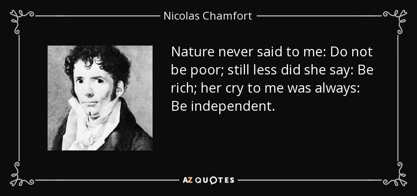 Nature never said to me: Do not be poor; still less did she say: Be rich; her cry to me was always: Be independent. - Nicolas Chamfort