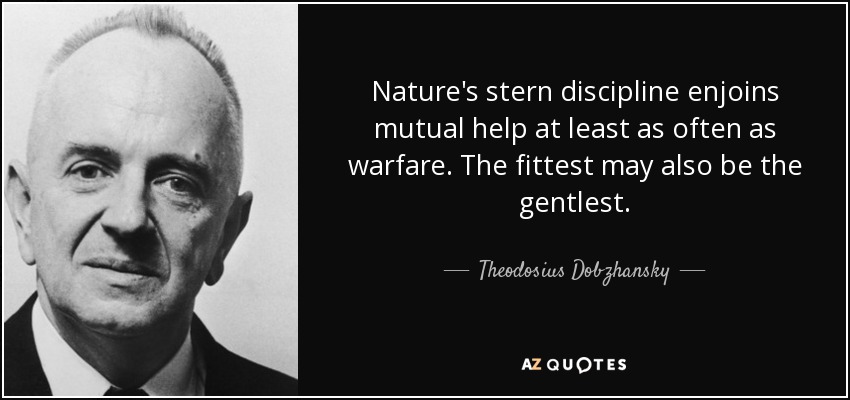 Nature's stern discipline enjoins mutual help at least as often as warfare. The fittest may also be the gentlest. - Theodosius Dobzhansky