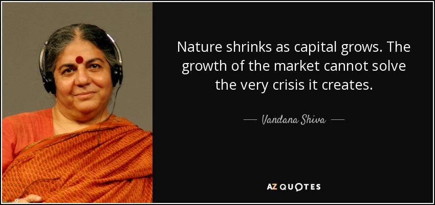 Nature shrinks as capital grows. The growth of the market cannot solve the very crisis it creates. - Vandana Shiva