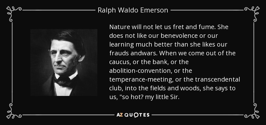 Nature will not let us fret and fume. She does not like our benevolence or our learning much better than she likes our frauds andwars. When we come out of the caucus, or the bank, or the abolition-convention, or the temperance-meeting, or the transcendental club, into the fields and woods, she says to us, 