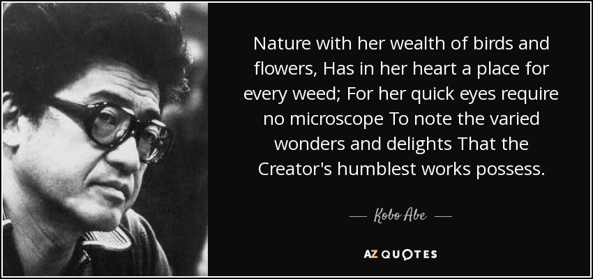 Nature with her wealth of birds and flowers, Has in her heart a place for every weed; For her quick eyes require no microscope To note the varied wonders and delights That the Creator's humblest works possess. - Kobo Abe