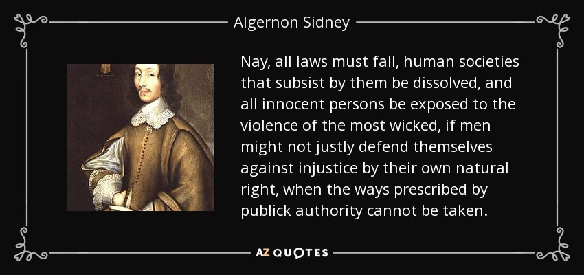 Nay, all laws must fall, human societies that subsist by them be dissolved, and all innocent persons be exposed to the violence of the most wicked, if men might not justly defend themselves against injustice by their own natural right, when the ways prescribed by publick authority cannot be taken. - Algernon Sidney