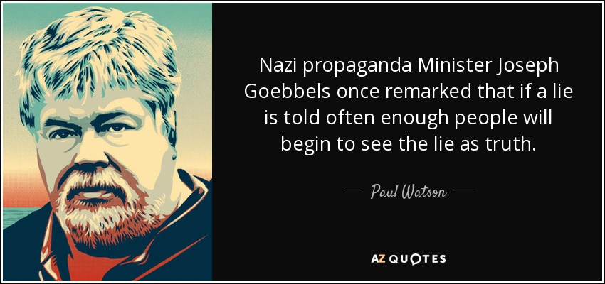 Nazi propaganda Minister Joseph Goebbels once remarked that if a lie is told often enough people will begin to see the lie as truth. - Paul Watson