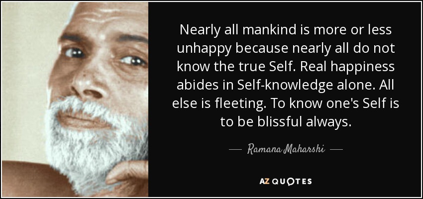 Nearly all mankind is more or less unhappy because nearly all do not know the true Self. Real happiness abides in Self-knowledge alone. All else is fleeting. To know one's Self is to be blissful always. - Ramana Maharshi