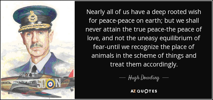 Nearly all of us have a deep rooted wish for peace-peace on earth; but we shall never attain the true peace-the peace of love, and not the uneasy equilibrium of fear-until we recognize the place of animals in the scheme of things and treat them accordingly. - Hugh Dowding, 1st Baron Dowding