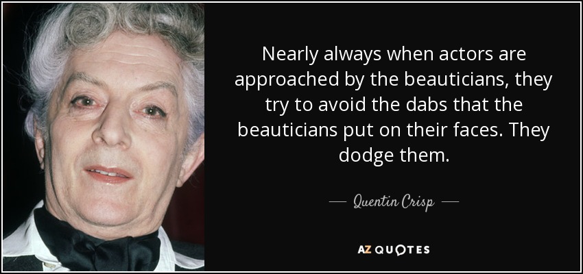 Nearly always when actors are approached by the beauticians, they try to avoid the dabs that the beauticians put on their faces. They dodge them. - Quentin Crisp